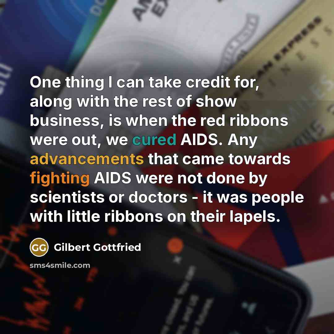 “One thing I can take credit for, along with the rest of show business, is when the red ribbons were out, we cured AIDS. Any advancements that came towards fighting AIDS were not done by scientists or doctors - it was people with little ribbons on their lapels.” quote by Gilbert Gottfried