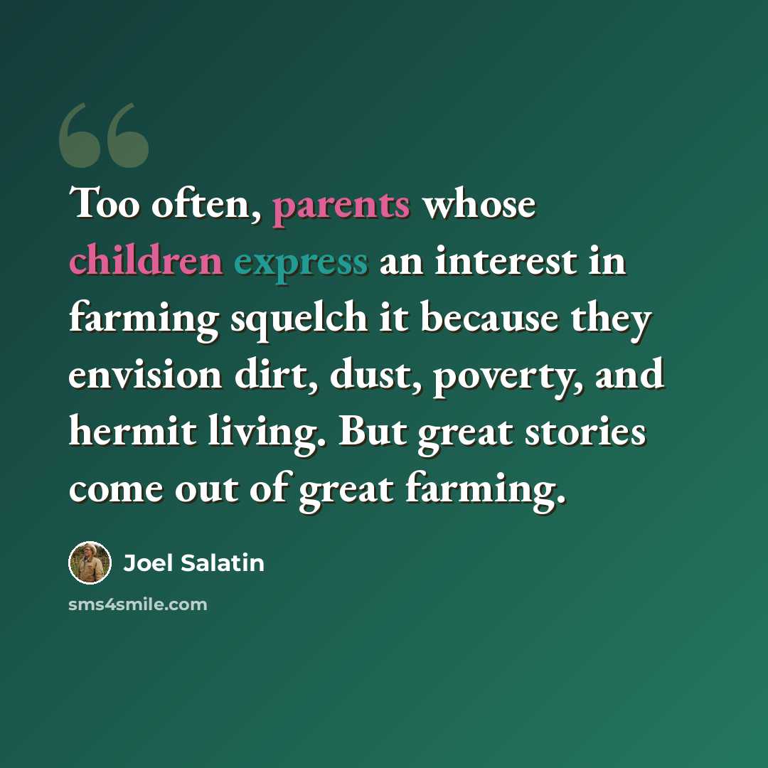 “Too often, parents whose children express an interest in farming squelch it because they envision dirt, dust, poverty, and hermit living. But great stories come out of great farming.” quote by Joel Salatin