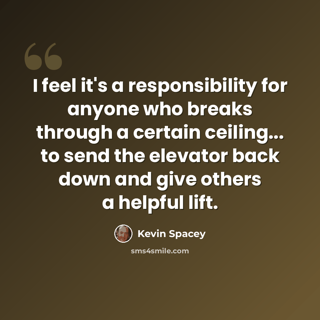 “I feel it's a responsibility for anyone who breaks through a certain ceiling... to send the elevator back down and give others a helpful lift.” quote by Kevin Spacey