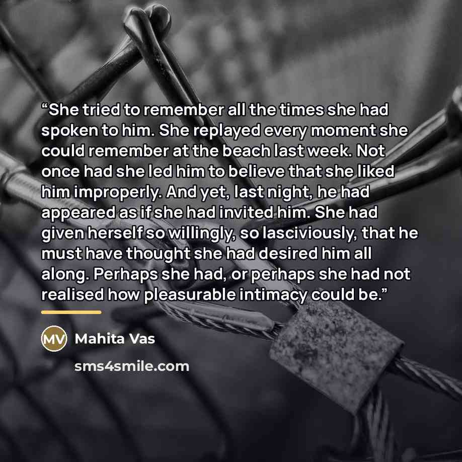 “She tried to remember all the times she had spoken to him. She replayed every moment she could remember at the beach last week. Not once had she led him to believe that she liked him improperly. And yet, last night, he had appeared as if she had invited him. She had given herself so willingly, so…” quote by Mahita Vas