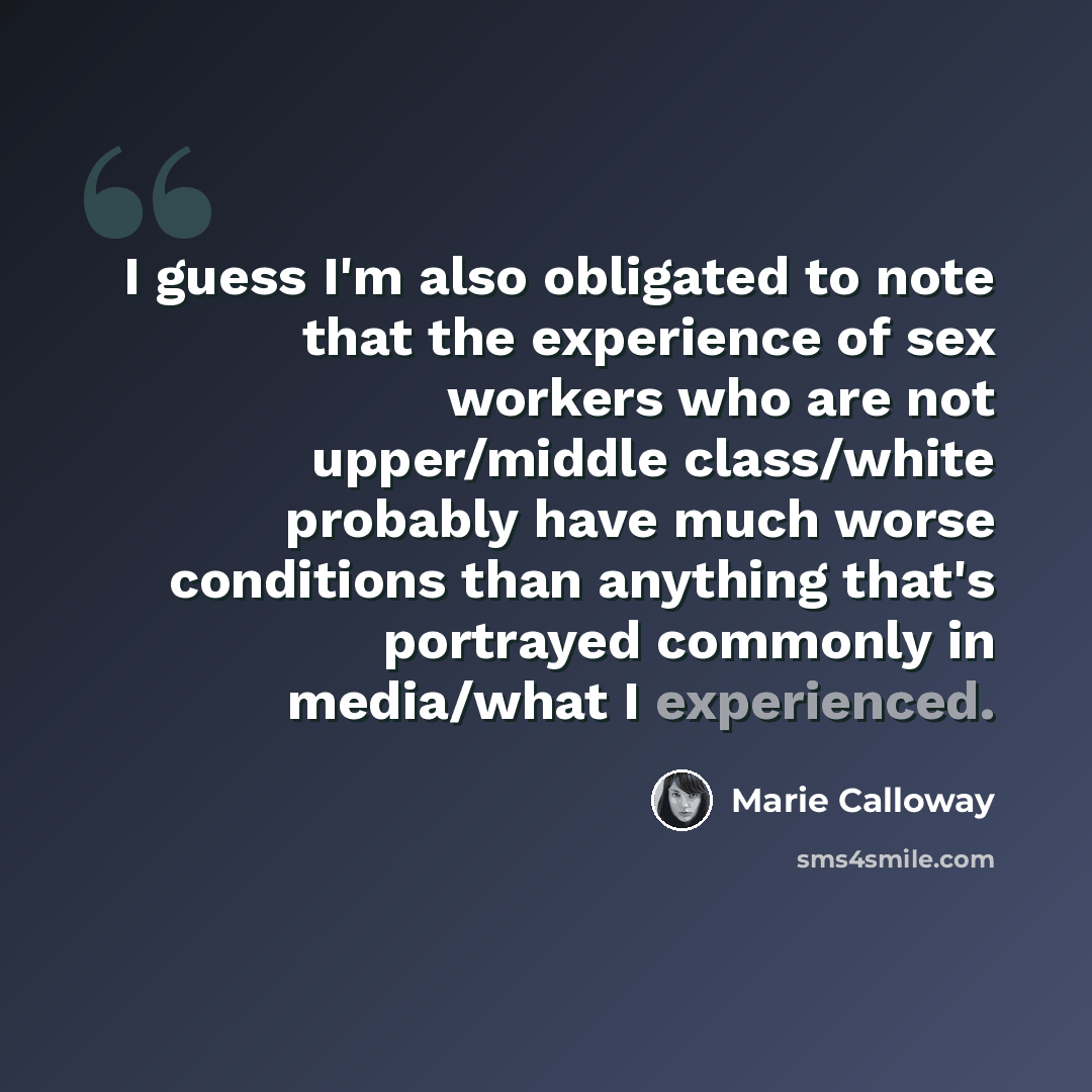 “I guess I'm also obligated to note that the experience of sex workers who are not upper/middle class/white probably have much worse conditions than anything that's portrayed commonly in media/what I experienced.” quote by Marie Calloway