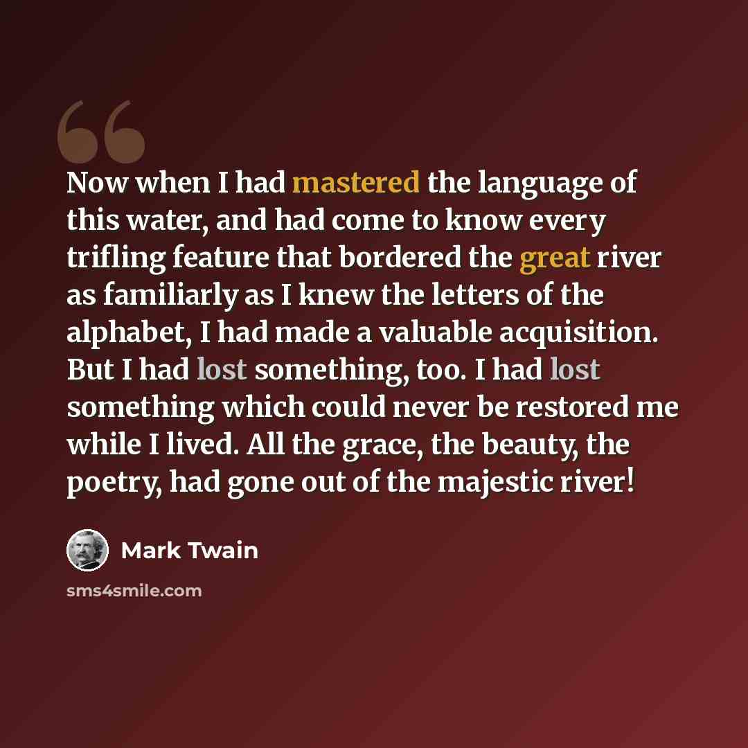 “Now when I had mastered the language of this water, and had come to know every trifling feature that bordered the great river as familiarly as I knew the letters of the alphabet, I had made a valuable acquisition. But I had lost something, too. I had lost something which could never be restored me…” quote by Mark Twain