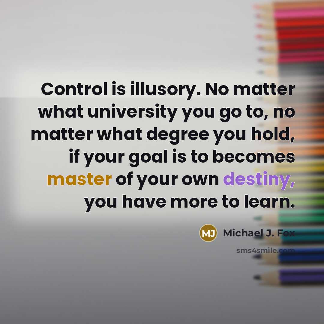 “Control is illusory. No matter what university you go to, no matter what degree you hold, if your goal is to becomes master of your own destiny, you have more to learn.” quote by Michael J. Fox