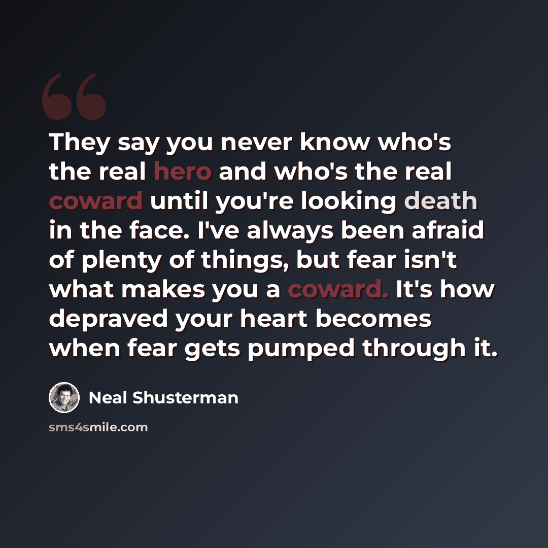 “They say you never know who's the real hero and who's the real coward until you're looking death in the face. I've always been afraid of plenty of things, but fear isn't what makes you a coward. It's how depraved your heart becomes when fear gets pumped through it.” quote by Neal Shusterman