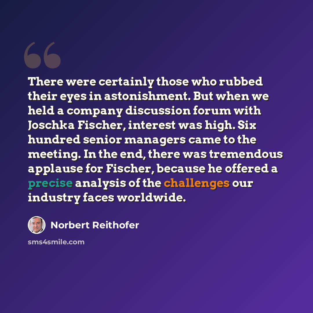 “There were certainly those who rubbed their eyes in astonishment. But when we held a company discussion forum with Joschka Fischer, interest was high. Six hundred senior managers came to the meeting. In the end, there was tremendous applause for Fischer, because he offered a precise analysis of…” quote by Norbert Reithofer