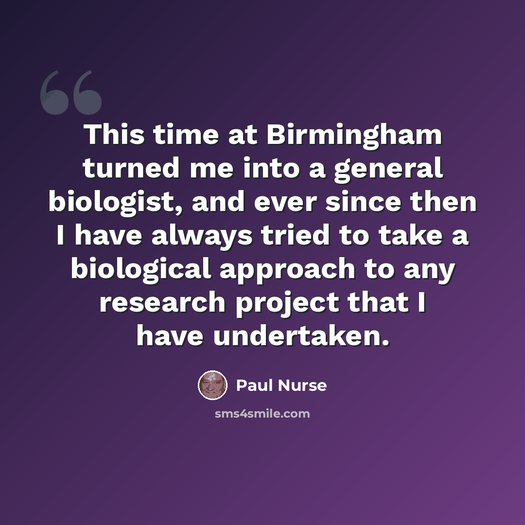 “This time at Birmingham turned me into a general biologist, and ever since then I have always tried to take a biological approach to any research project that I have undertaken.” quote by Paul Nurse