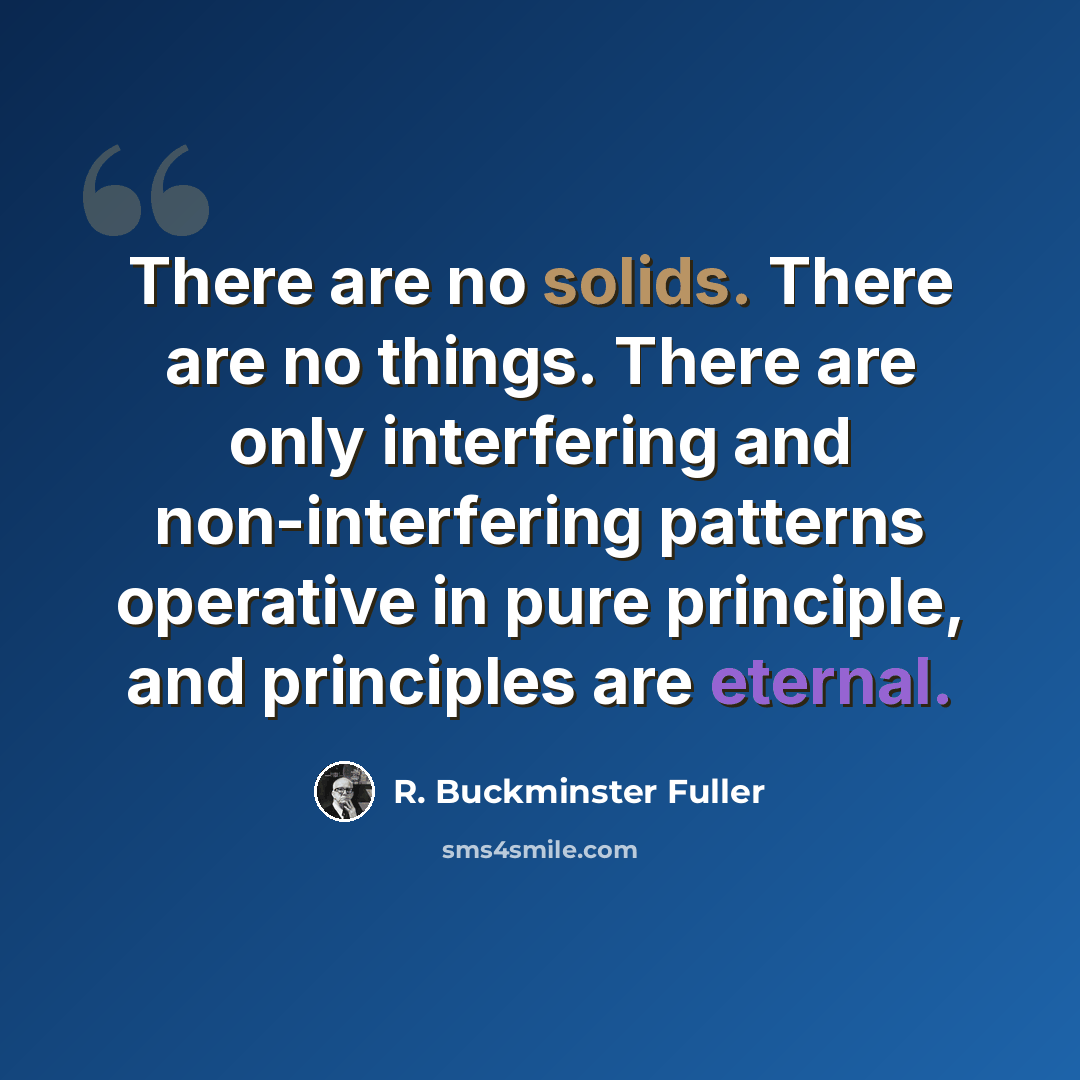 “There are no solids. There are no things. There are only interfering and non-interfering patterns operative in pure principle, and principles are eternal.” quote by R. Buckminster Fuller