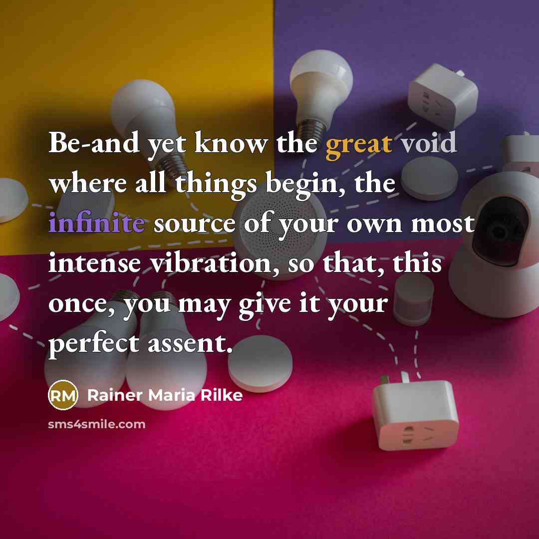 “Be-and yet know the great void where all things begin, the infinite source of your own most intense vibration, so that, this once, you may give it your perfect assent.” quote by Rainer Maria Rilke