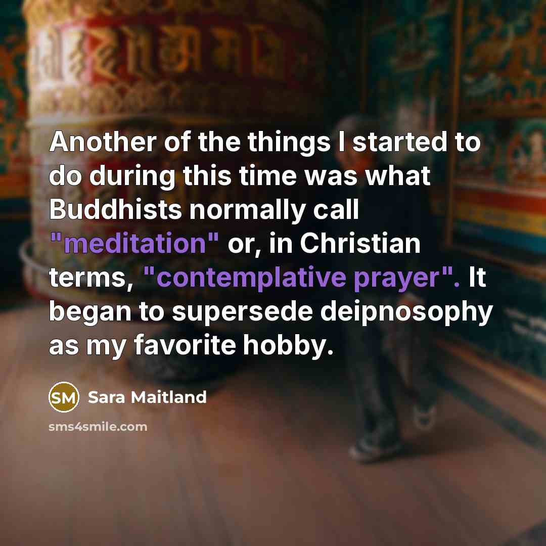 “Another of the things I started to do during this time was what Buddhists normally call "meditation" or, in Christian terms, "contemplative prayer". It began to supersede deipnosophy as my favorite hobby.” quote by Sara Maitland