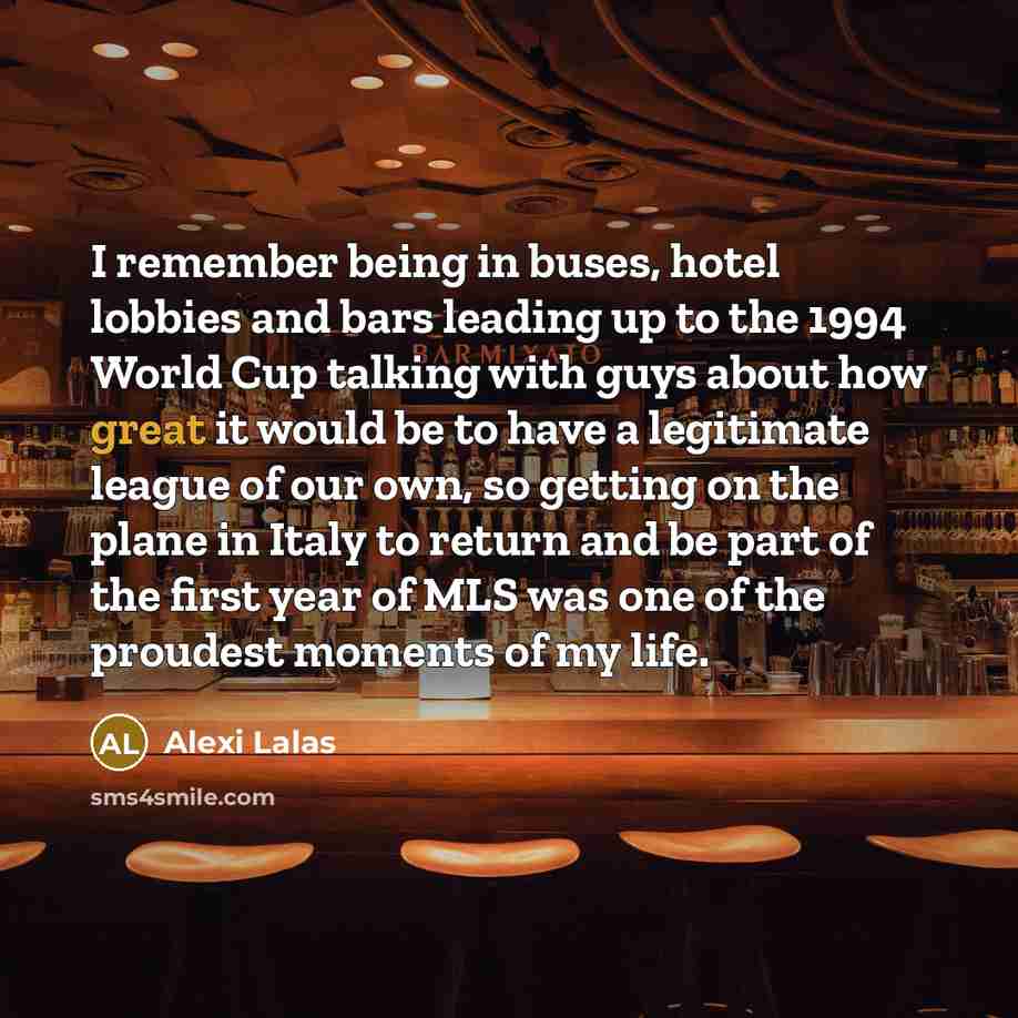 “I remember being in buses, hotel lobbies and bars leading up to the 1994 World Cup talking with guys about how great it would be to have a legitimate league of our own, so getting on the plane in Italy to return and be part of the first year of MLS was one of the proudest moments of my life.” quote by Alexi Lalas
