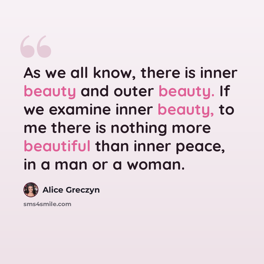 “As we all know, there is inner beauty and outer beauty. If we examine inner beauty, to me there is nothing more beautiful than inner peace, in a man or a woman.” quote by Alice Greczyn