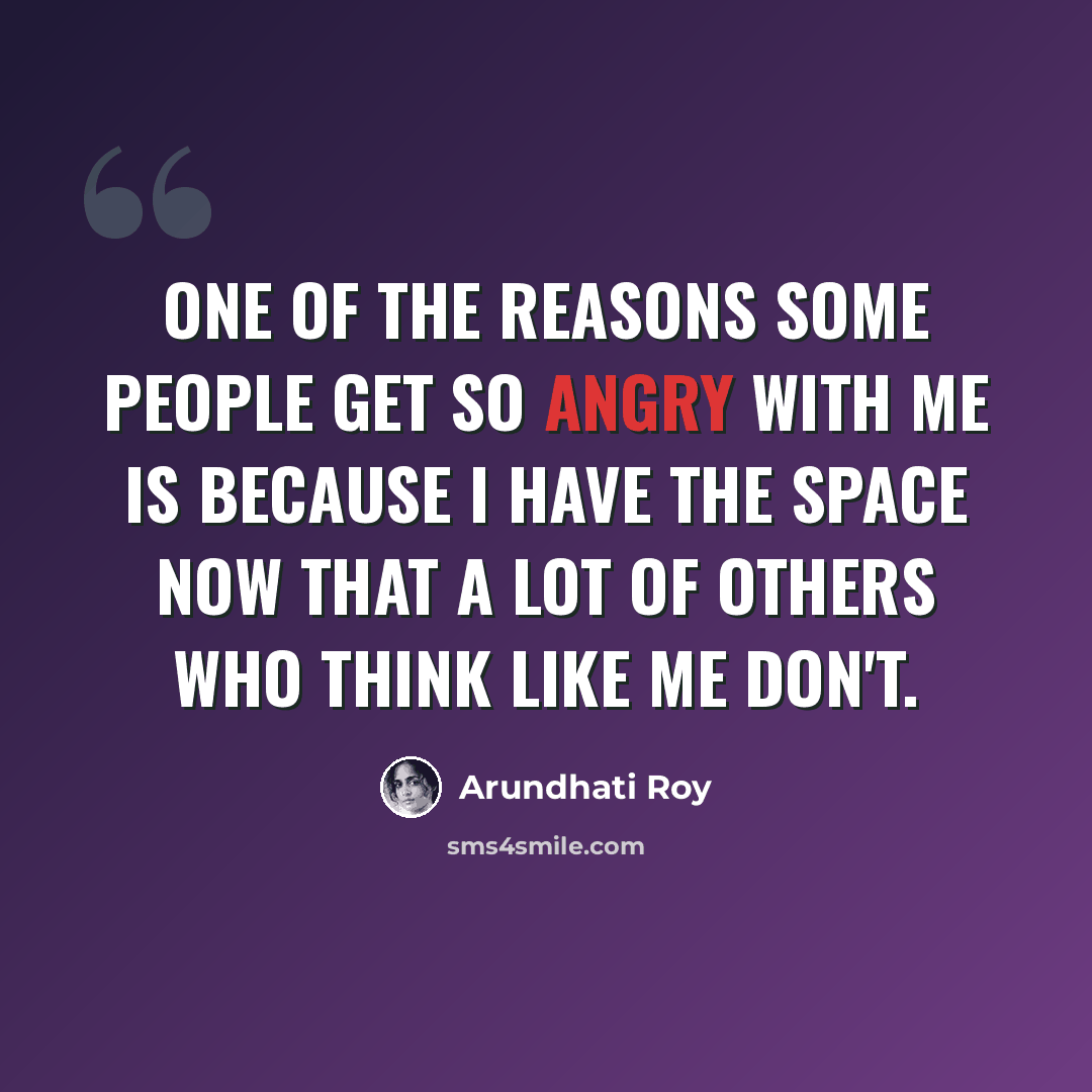 “One of the reasons some people get so angry with me is because I have the space now that a lot of others who think like me don't.” quote by Arundhati Roy