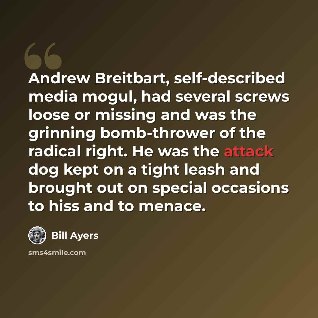 “Andrew Breitbart, self-described media mogul, had several screws loose or missing and was the grinning bomb-thrower of the radical right. He was the attack dog kept on a tight leash and brought out on special occasions to hiss and to menace.” quote by Bill Ayers