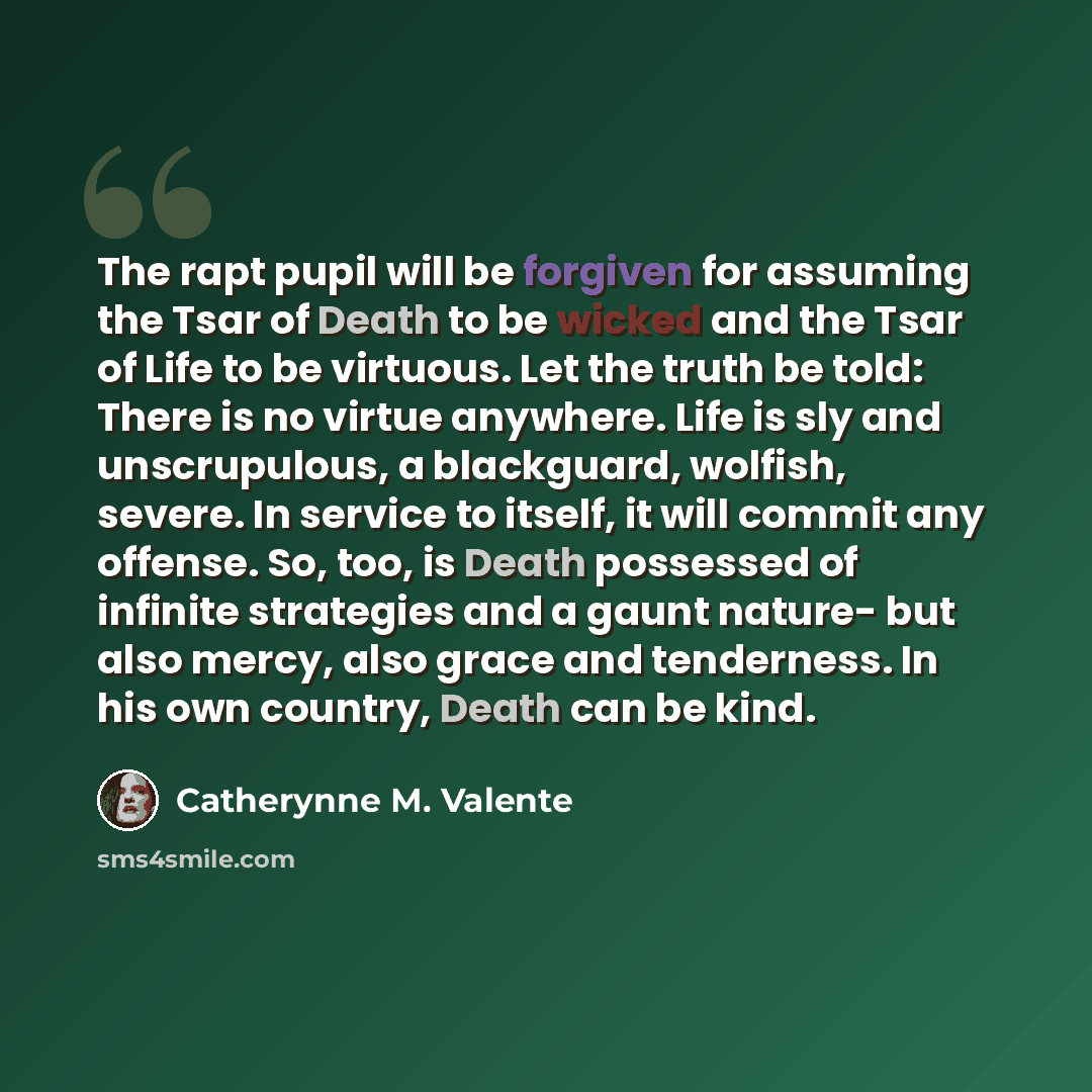 “The rapt pupil will be forgiven for assuming the Tsar of Death to be wicked and the Tsar of Life to be virtuous. Let the truth be told: There is no virtue anywhere. Life is sly and unscrupulous, a blackguard, wolfish, severe. In service to itself, it will commit any offense. So, too, is Death…” quote by Catherynne M. Valente