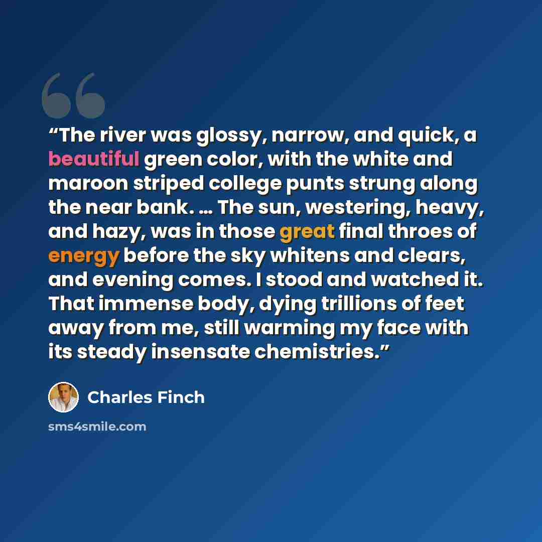 “The river was glossy, narrow, and quick, a beautiful green color, with the white and maroon striped college punts strung along the near bank. … The sun, westering, heavy, and hazy, was in those great final throes of energy before the sky whitens and clears, and evening comes. I stood and watched…” quote by Charles Finch