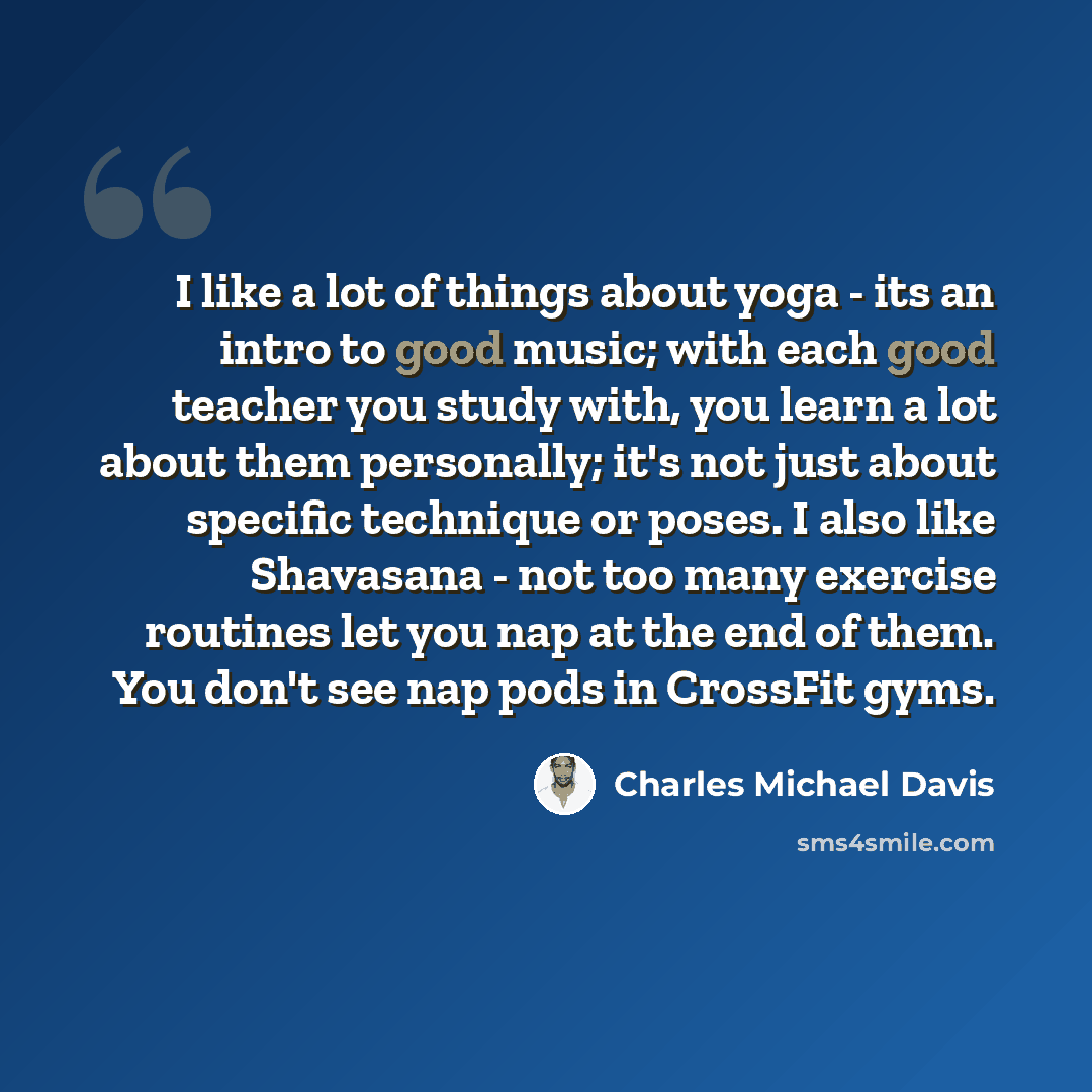 “I like a lot of things about yoga - its an intro to good music; with each good teacher you study with, you learn a lot about them personally; it's not just about specific technique or poses. I also like Shavasana - not too many exercise routines let you nap at the end of them. You don't see nap…” quote by Charles Michael Davis