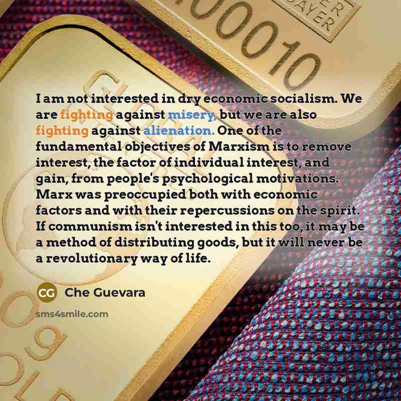 “I am not interested in dry economic socialism. We are fighting against misery, but we are also fighting against alienation. One of the fundamental objectives of Marxism is to remove interest, the factor of individual interest, and gain, from people's psychological motivations. Marx was preoccupied…” quote by Che Guevara