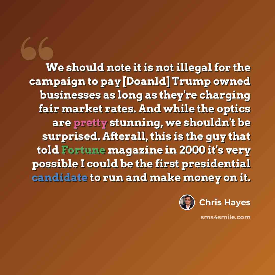 “We should note it is not illegal for the campaign to pay [Doanld] Trump owned businesses as long as they're charging fair market rates. And while the optics are pretty stunning, we shouldn't be surprised. Afterall, this is the guy that told Fortune magazine in 2000 it's very possible I could be…” quote by Chris Hayes