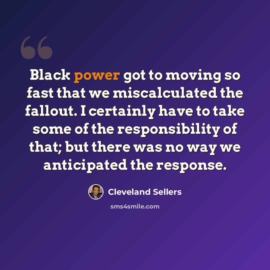 “Black power got to moving so fast that we miscalculated the fallout. I certainly have to take some of the responsibility of that; but there was no way we anticipated the response.” quote by Cleveland Sellers
