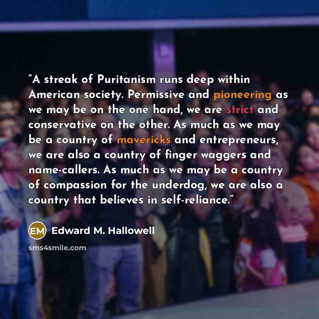 “A streak of Puritanism runs deep within American society. Permissive and pioneering as we may be on the one hand, we are strict and conservative on the other. As much as we may be a country of mavericks and entrepreneurs, we are also a country of finger waggers and name-callers. As much as we may…” quote by Edward M. Hallowell