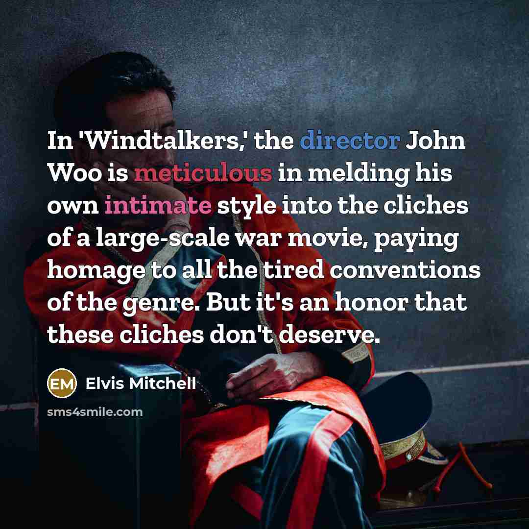 “In 'Windtalkers,' the director John Woo is meticulous in melding his own intimate style into the cliches of a large-scale war movie, paying homage to all the tired conventions of the genre. But it's an honor that these cliches don't deserve.” quote by Elvis Mitchell