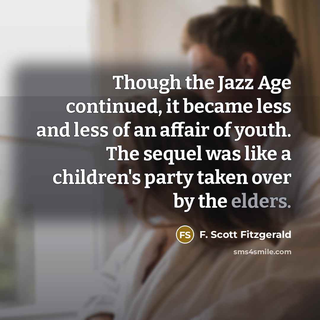 “Though the Jazz Age continued, it became less and less of an affair of youth. The sequel was like a children's party taken over by the elders.” quote by F. Scott Fitzgerald