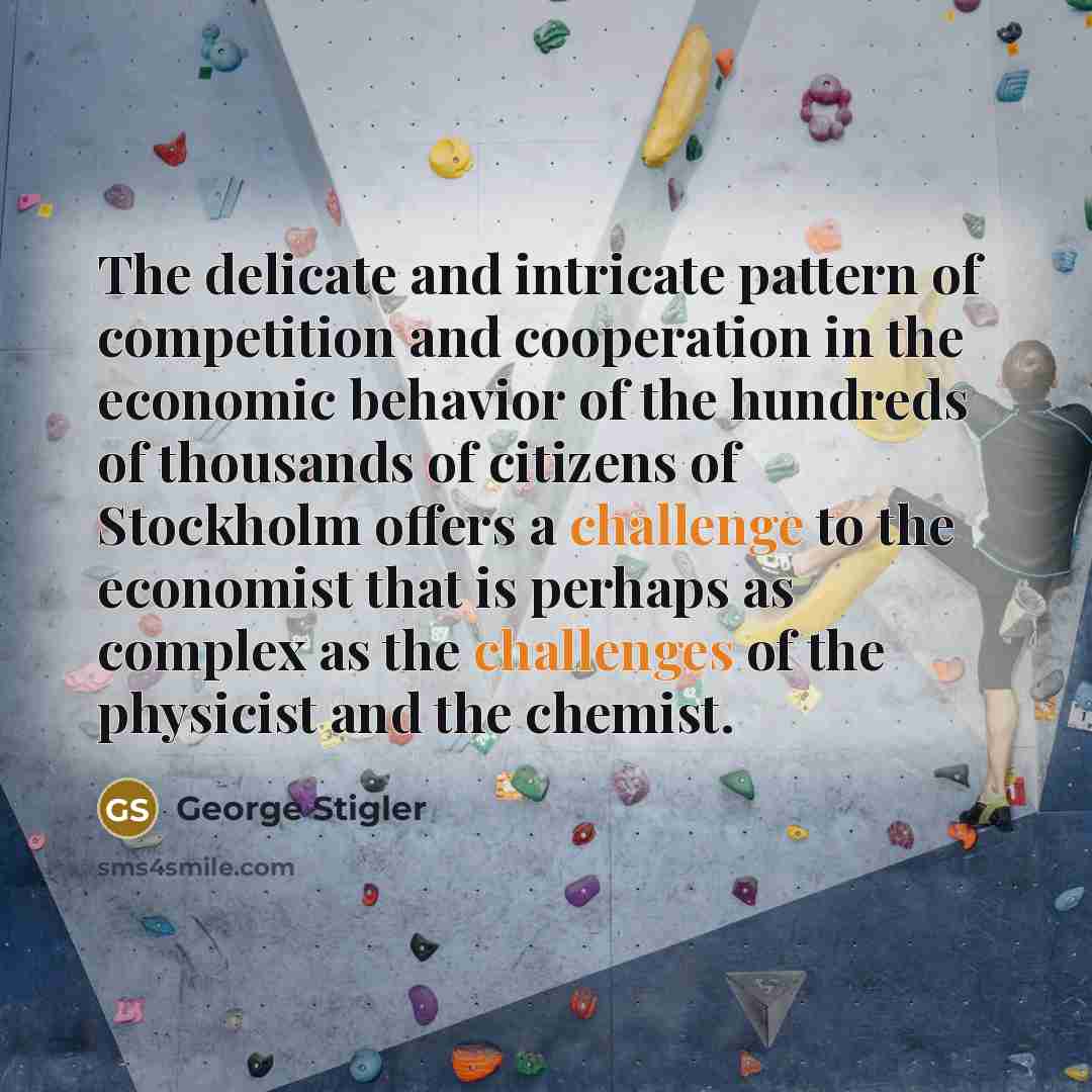 “The delicate and intricate pattern of competition and cooperation in the economic behavior of the hundreds of thousands of citizens of Stockholm offers a challenge to the economist that is perhaps as complex as the challenges of the physicist and the chemist.” quote by George Stigler