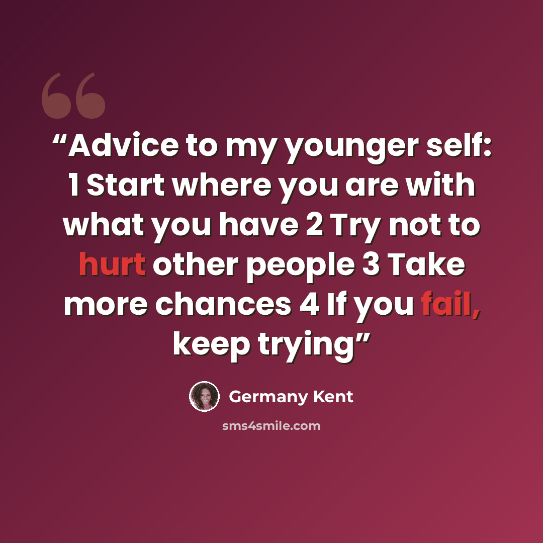 “Advice to my younger self: 1 Start where you are with what you have 2 Try not to hurt other people 3 Take more chances 4 If you fail, keep trying” quote by Germany Kent