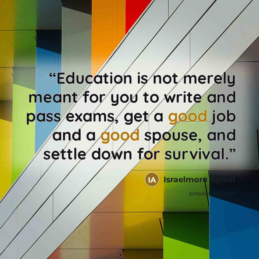 “Education is not merely meant for you to write and pass exams, get a good job and a good spouse, and settle down for survival.” quote by Israelmore Ayivor