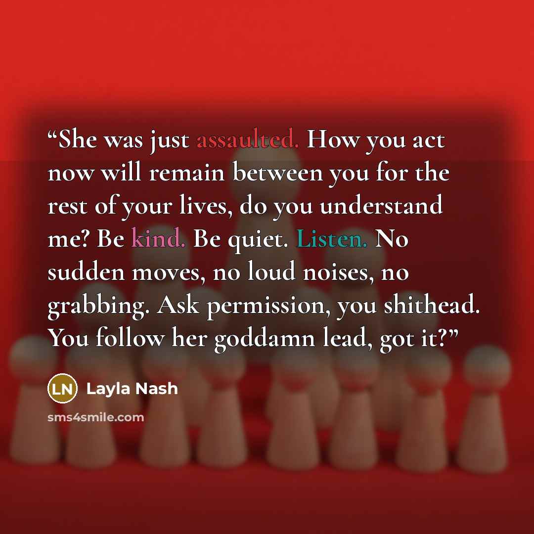“She was just assaulted. How you act now will remain between you for the rest of your lives, do you understand me? Be kind. Be quiet. Listen. No sudden moves, no loud noises, no grabbing. Ask permission, you shithead. You follow her goddamn lead, got it?” quote by Layla Nash
