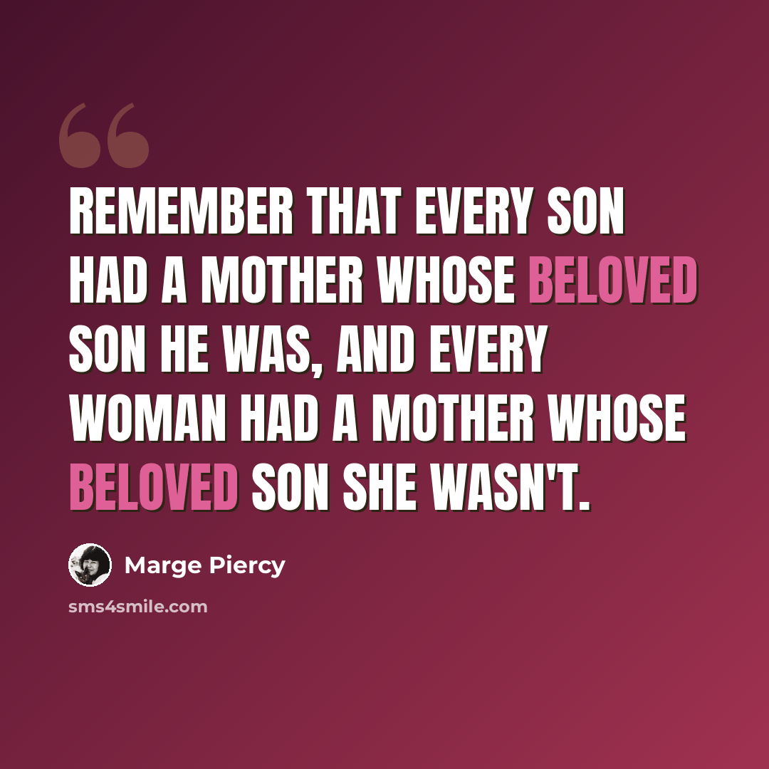 “Remember that every son had a mother whose beloved son he was, and every woman had a mother whose beloved son she wasn't.” quote by Marge Piercy