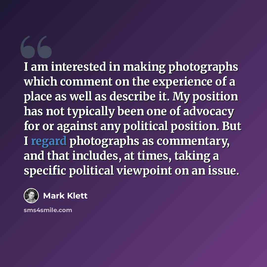 “I am interested in making photographs which comment on the experience of a place as well as describe it. My position has not typically been one of advocacy for or against any political position. But I regard photographs as commentary, and that includes, at times, taking a specific political…” quote by Mark Klett