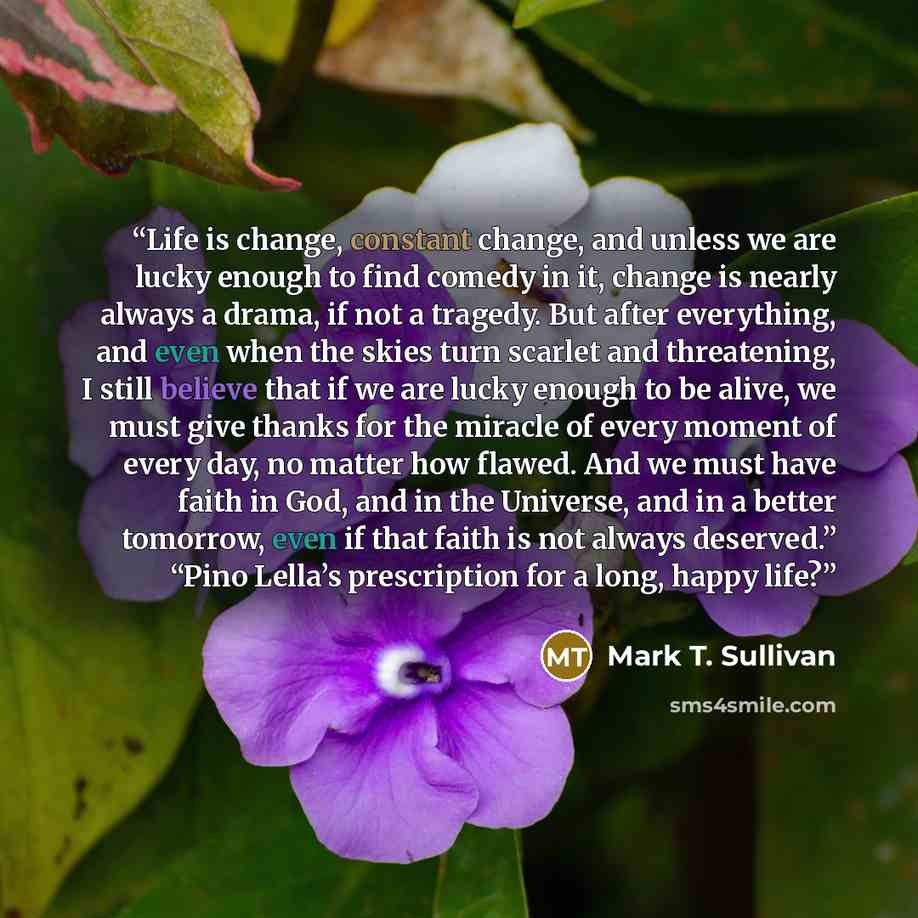 “Life is change, constant change, and unless we are lucky enough to find comedy in it, change is nearly always a drama, if not a tragedy. But after everything, and even when the skies turn scarlet and threatening, I still believe that if we are lucky enough to be alive, we must give thanks for the…” quote by Mark T. Sullivan