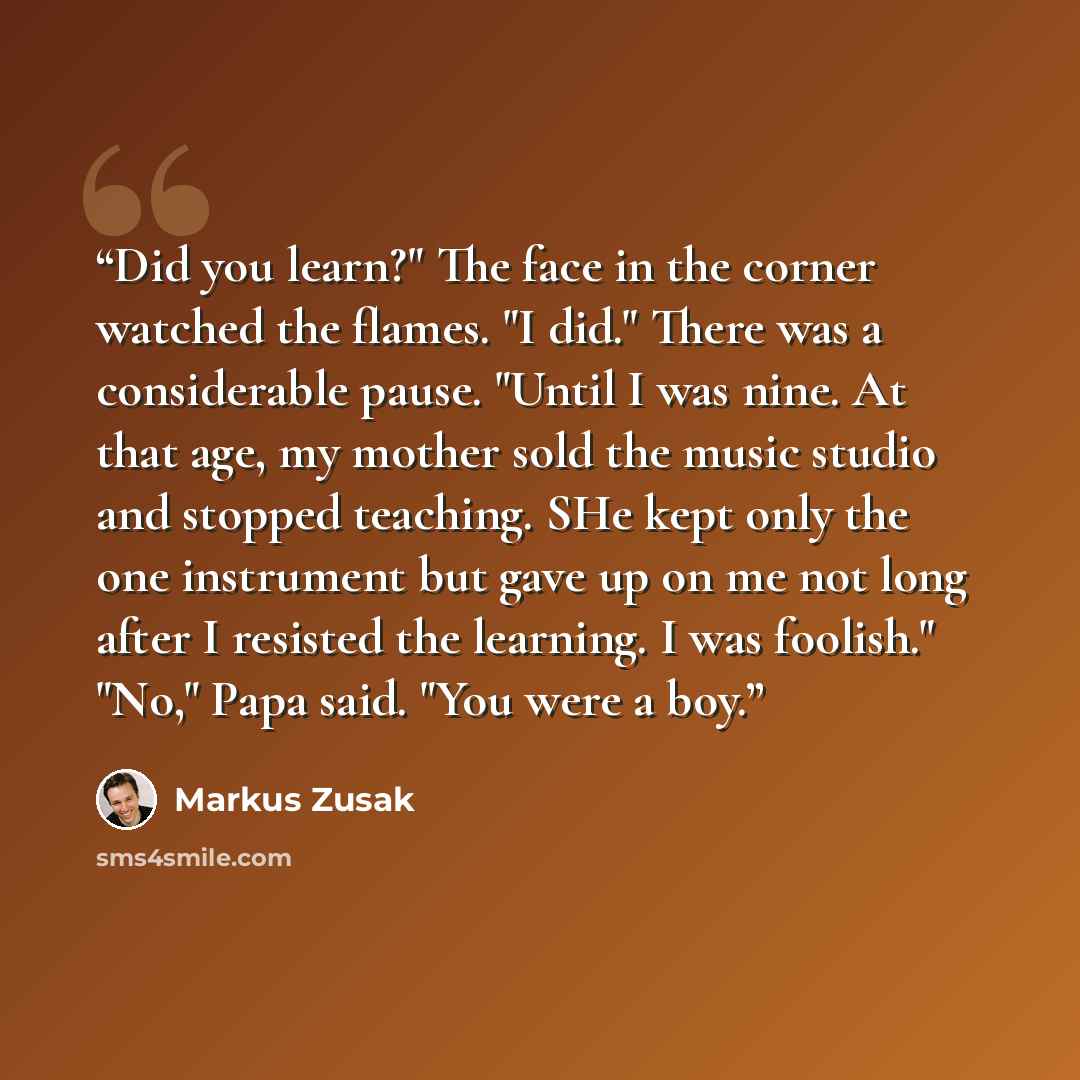“Did you learn?" The face in the corner watched the flames. "I did." There was a considerable pause. "Until I was nine. At that age, my mother sold the music studio and stopped teaching. SHe kept only the one instrument but gave up on me not long after I resisted the learning. I was foolish." "No,"…” quote by Markus Zusak