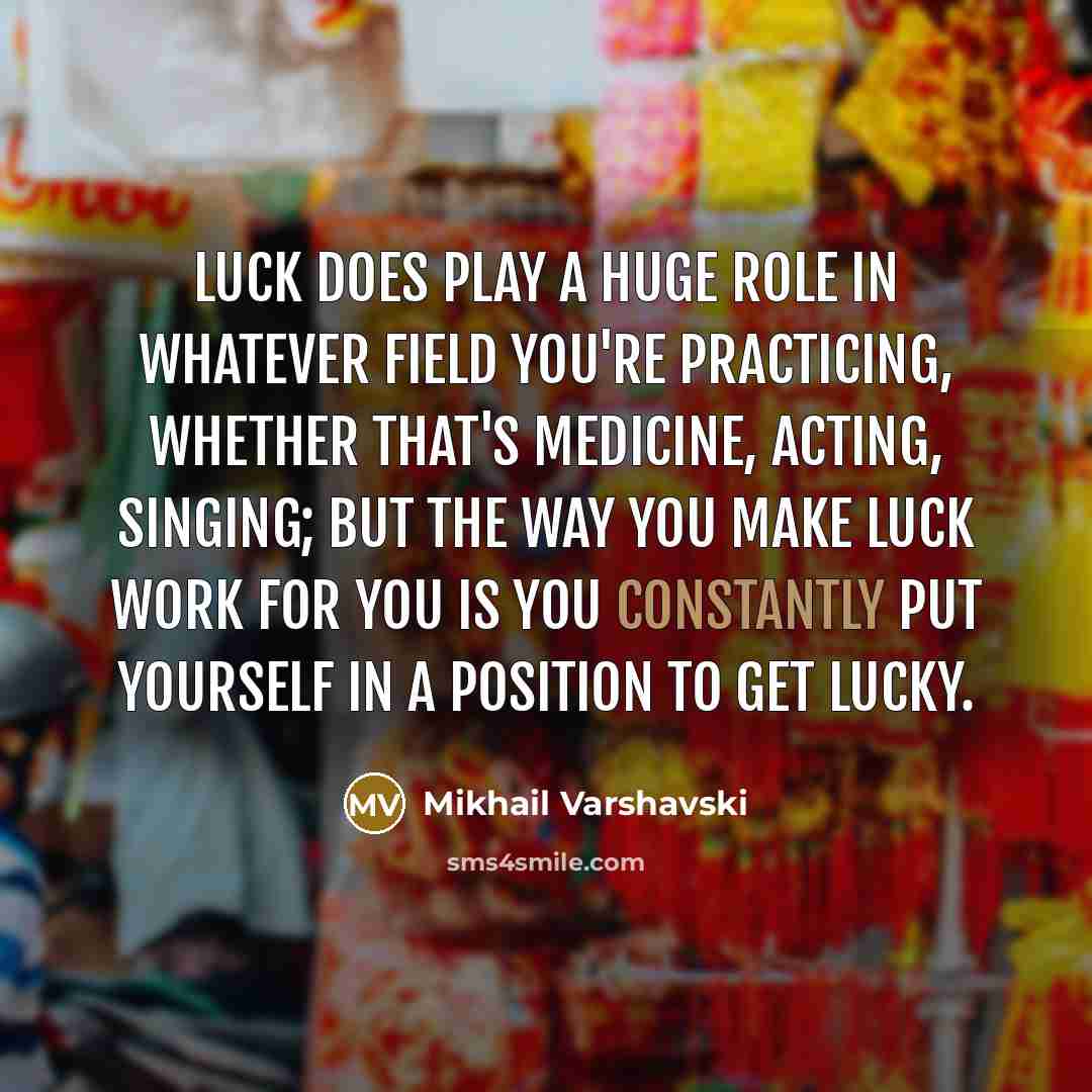 “Luck does play a huge role in whatever field you're practicing, whether that's medicine, acting, singing; but the way you make luck work for you is you constantly put yourself in a position to get lucky.” quote by Mikhail Varshavski