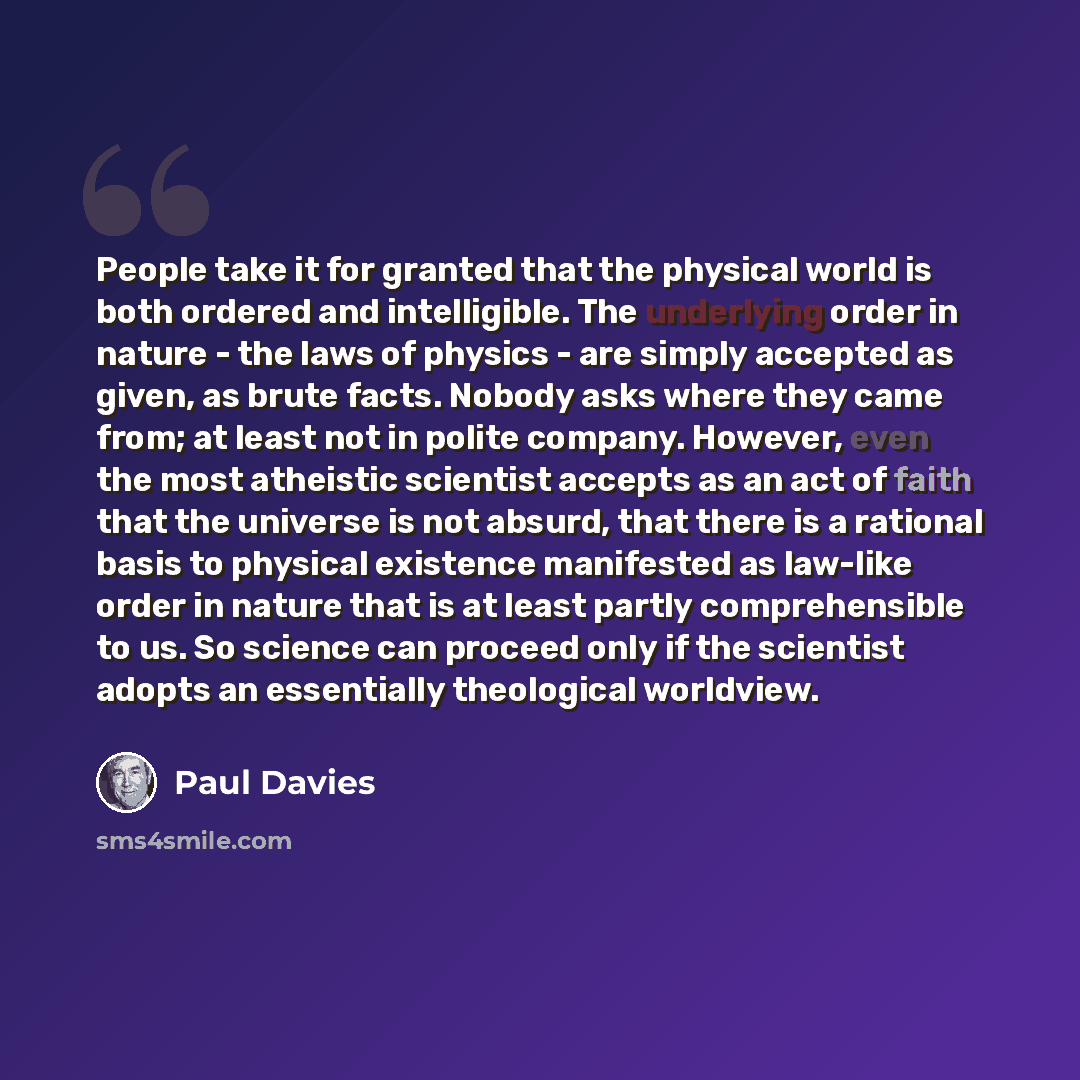 “People take it for granted that the physical world is both ordered and intelligible. The underlying order in nature - the laws of physics - are simply accepted as given, as brute facts. Nobody asks where they came from; at least not in polite company. However, even the most atheistic scientist…” quote by Paul Davies