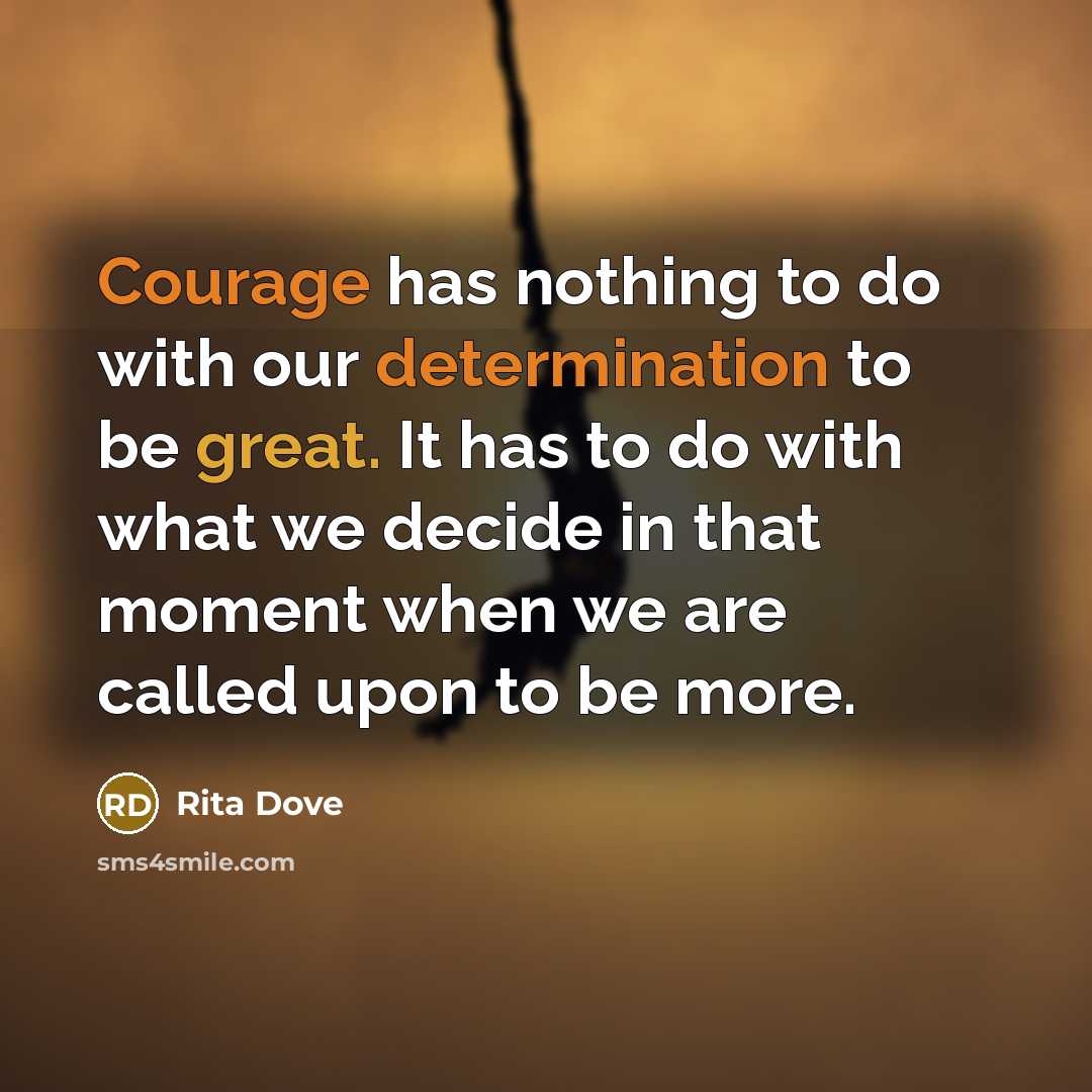 “Courage has nothing to do with our determination to be great. It has to do with what we decide in that moment when we are called upon to be more.” quote by Rita Dove