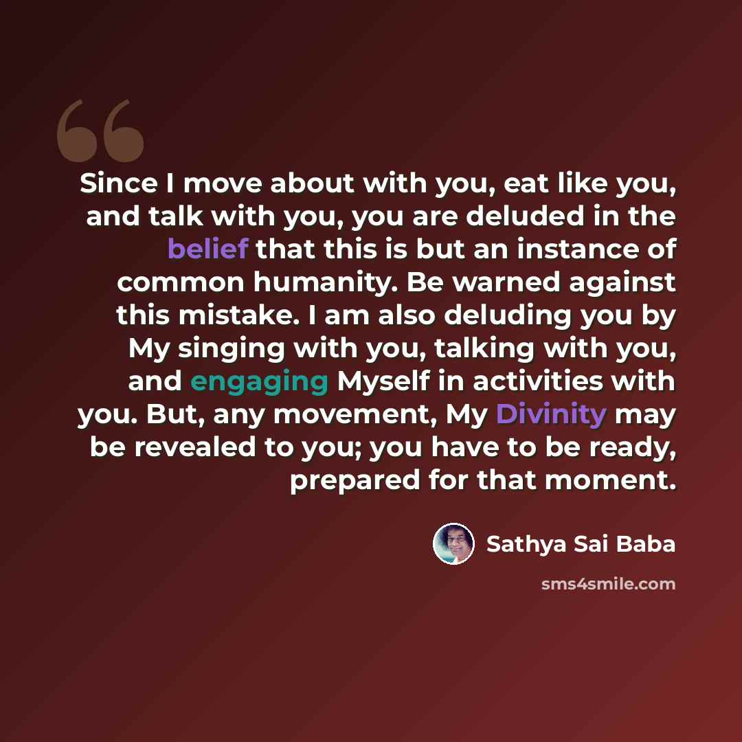 “Since I move about with you, eat like you, and talk with you, you are deluded in the belief that this is but an instance of common humanity. Be warned against this mistake. I am also deluding you by My singing with you, talking with you, and engaging Myself in activities with you. But, any…” quote by Sathya Sai Baba