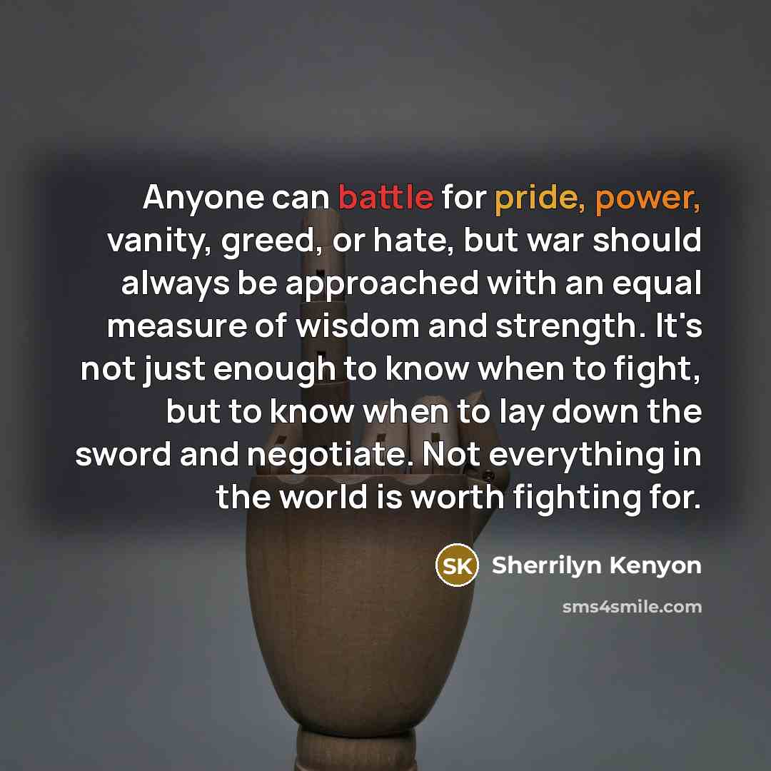 “Anyone can battle for pride, power, vanity, greed, or hate, but war should always be approached with an equal measure of wisdom and strength. It's not just enough to know when to fight, but to know when to lay down the sword and negotiate. Not everything in the world is worth fighting for.” quote by Sherrilyn Kenyon