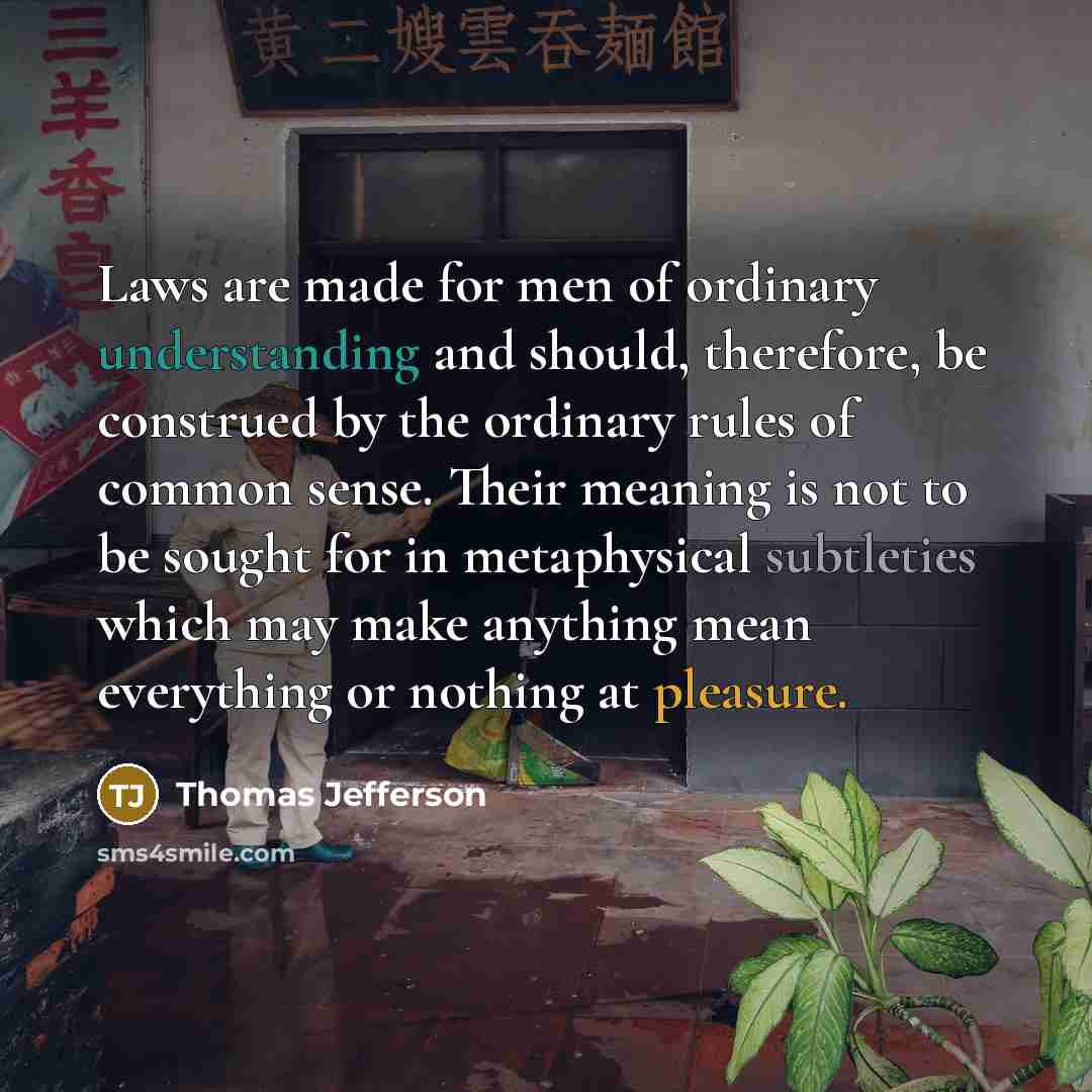“Laws are made for men of ordinary understanding and should, therefore, be construed by the ordinary rules of common sense. Their meaning is not to be sought for in metaphysical subtleties which may make anything mean everything or nothing at pleasure.” quote by Thomas Jefferson