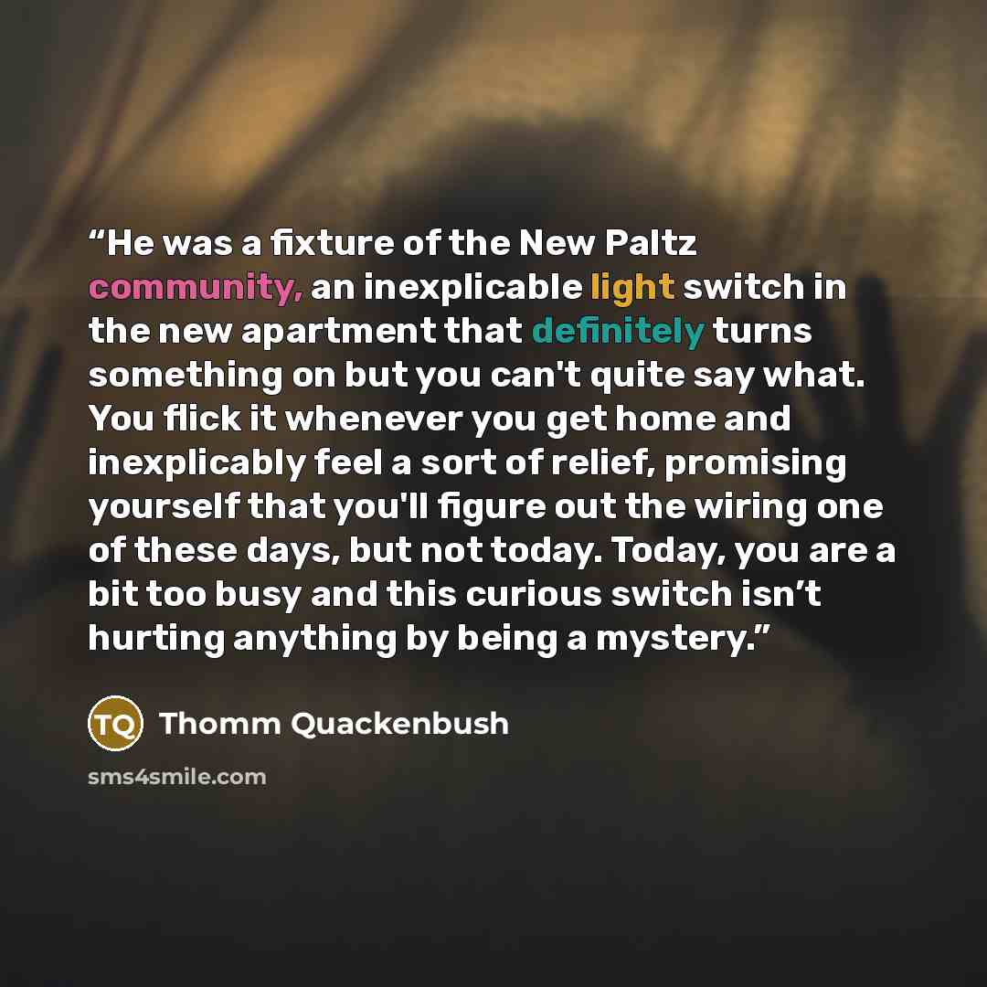 “He was a fixture of the New Paltz community, an inexplicable light switch in the new apartment that definitely turns something on but you can't quite say what. You flick it whenever you get home and inexplicably feel a sort of relief, promising yourself that you'll figure out the wiring one of…” quote by Thomm Quackenbush