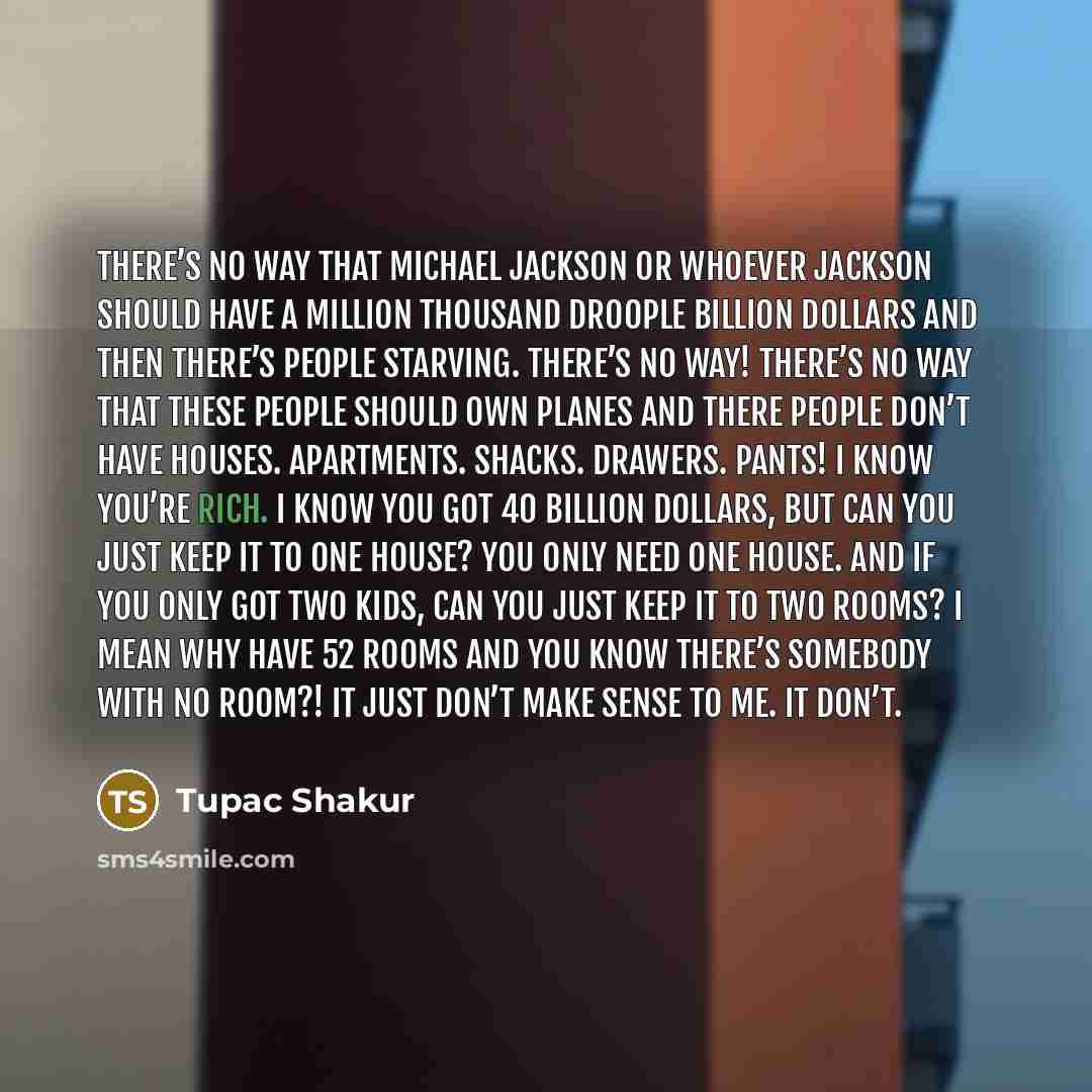 “There’s no way that Michael Jackson or whoever Jackson should have a million thousand droople billion dollars and then there’s people starving. There’s no way! There’s no way that these people should own planes and there people don’t have houses. Apartments. Shacks. Drawers. Pants! I know you’re…” quote by Tupac Shakur