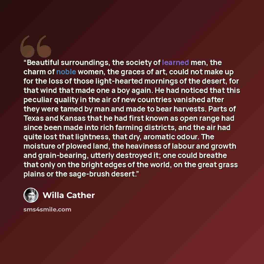 “Beautiful surroundings, the society of learned men, the charm of noble women, the graces of art, could not make up for the loss of those light-hearted mornings of the desert, for that wind that made one a boy again. He had noticed that this peculiar quality in the air of new countries vanished…” quote by Willa Cather