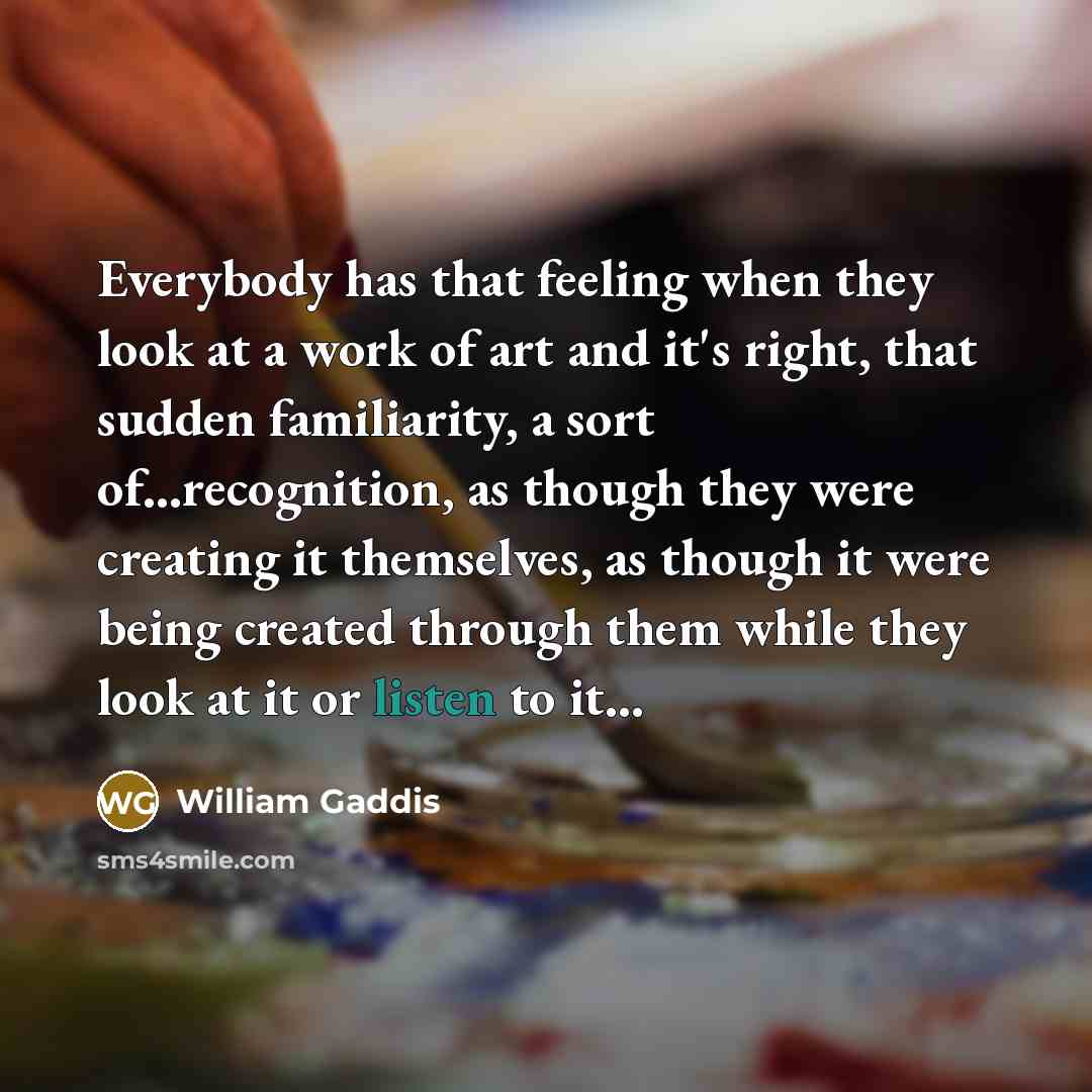“Everybody has that feeling when they look at a work of art and it's right, that sudden familiarity, a sort of...recognition, as though they were creating it themselves, as though it were being created through them while they look at it or listen to it...” quote by William Gaddis