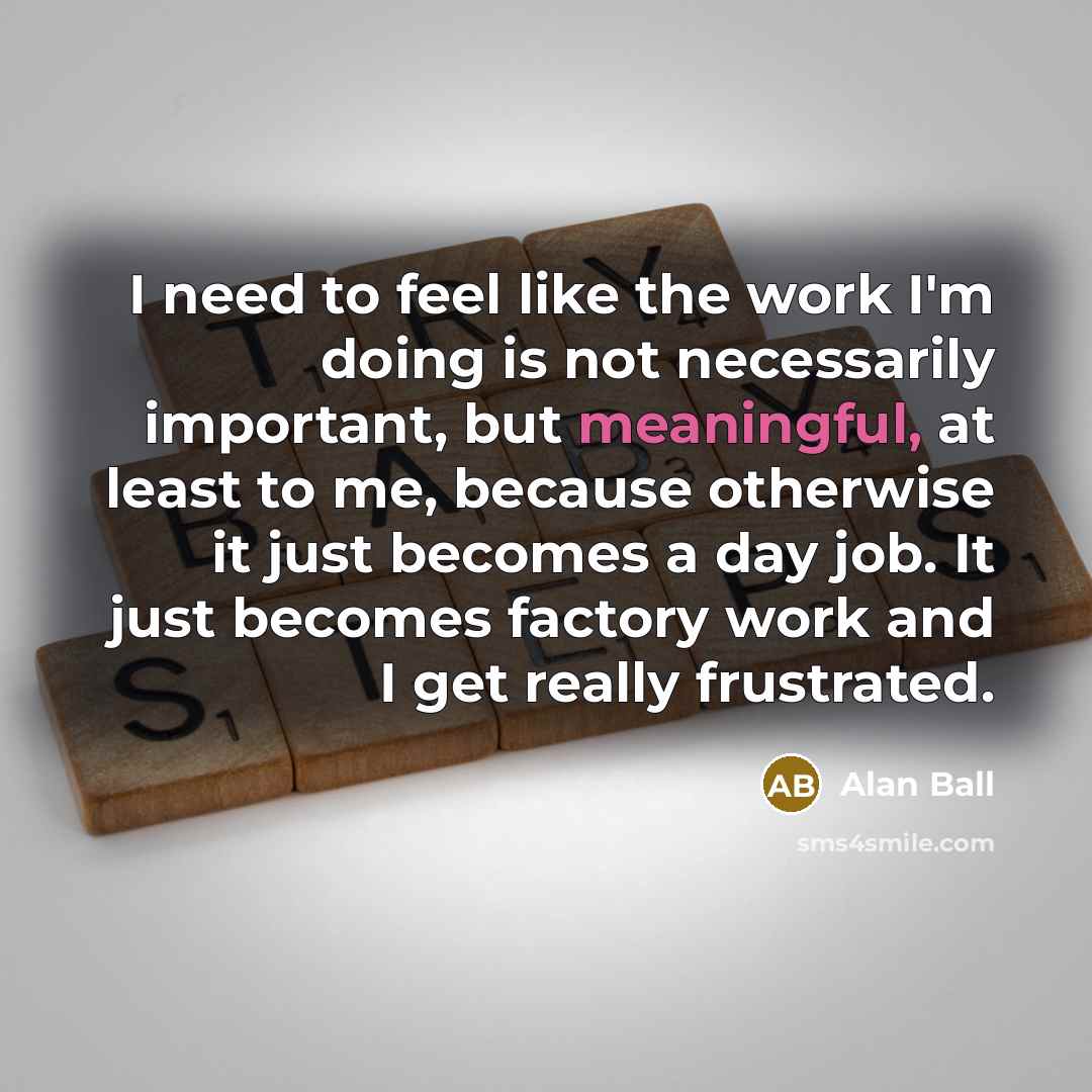 “I need to feel like the work I'm doing is not necessarily important, but meaningful, at least to me, because otherwise it just becomes a day job. It just becomes factory work and I get really frustrated.” quote by Alan Ball