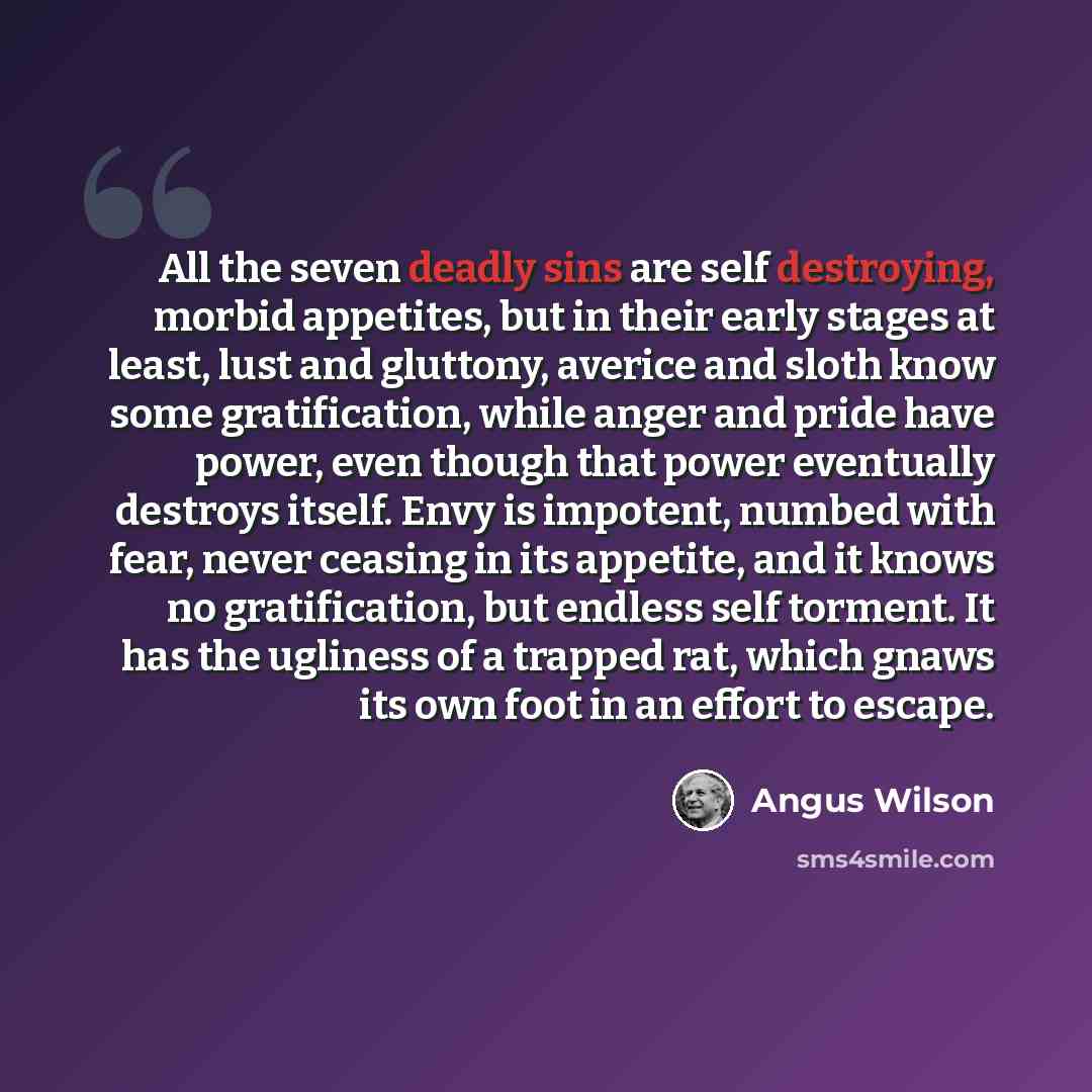 “All the seven deadly sins are self destroying, morbid appetites, but in their early stages at least, lust and gluttony, averice and sloth know some gratification, while anger and pride have power, even though that power eventually destroys itself. Envy is impotent, numbed with fear, never ceasing…” quote by Angus Wilson