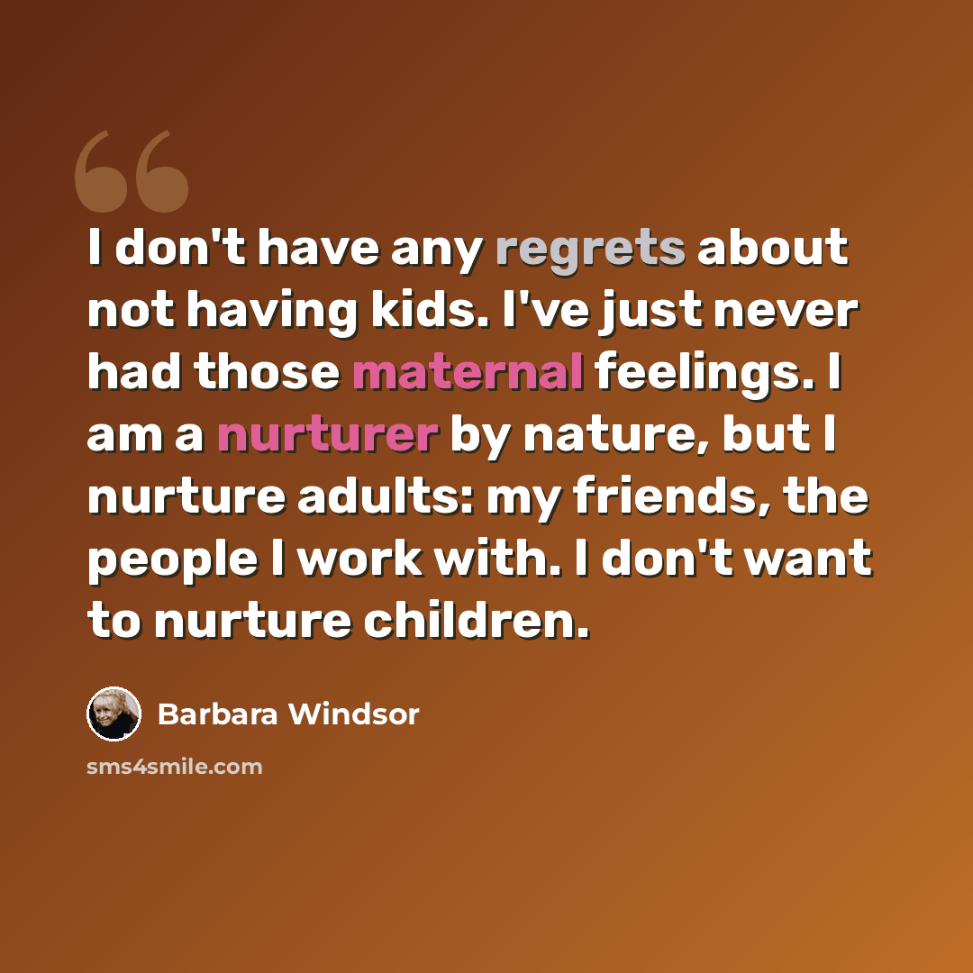 “I don't have any regrets about not having kids. I've just never had those maternal feelings. I am a nurturer by nature, but I nurture adults: my friends, the people I work with. I don't want to nurture children.” quote by Barbara Windsor