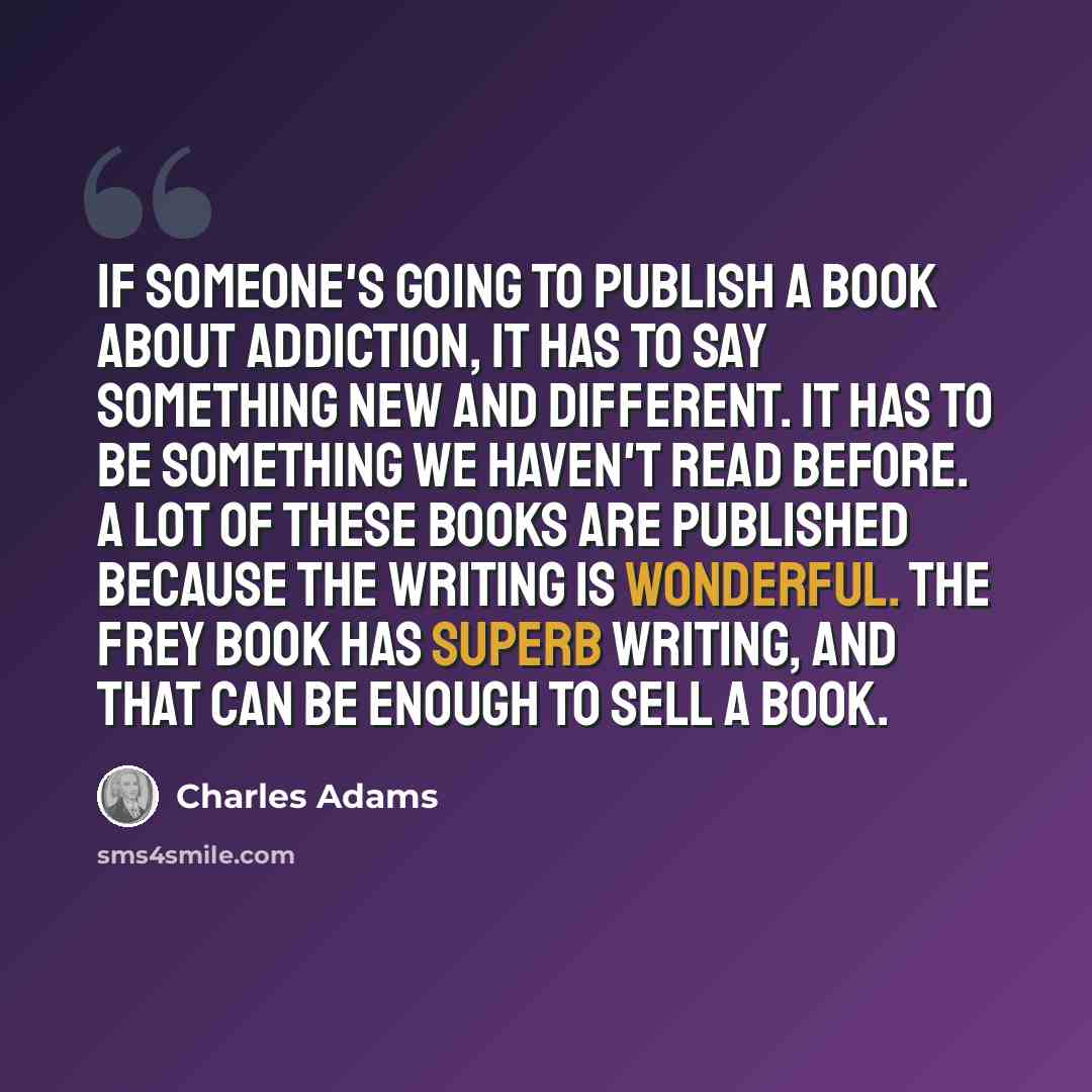 “If someone's going to publish a book about addiction, it has to say something new and different. It has to be something we haven't read before. A lot of these books are published because the writing is wonderful. The Frey book has superb writing, and that can be enough to sell a book.” quote by Charles Adams