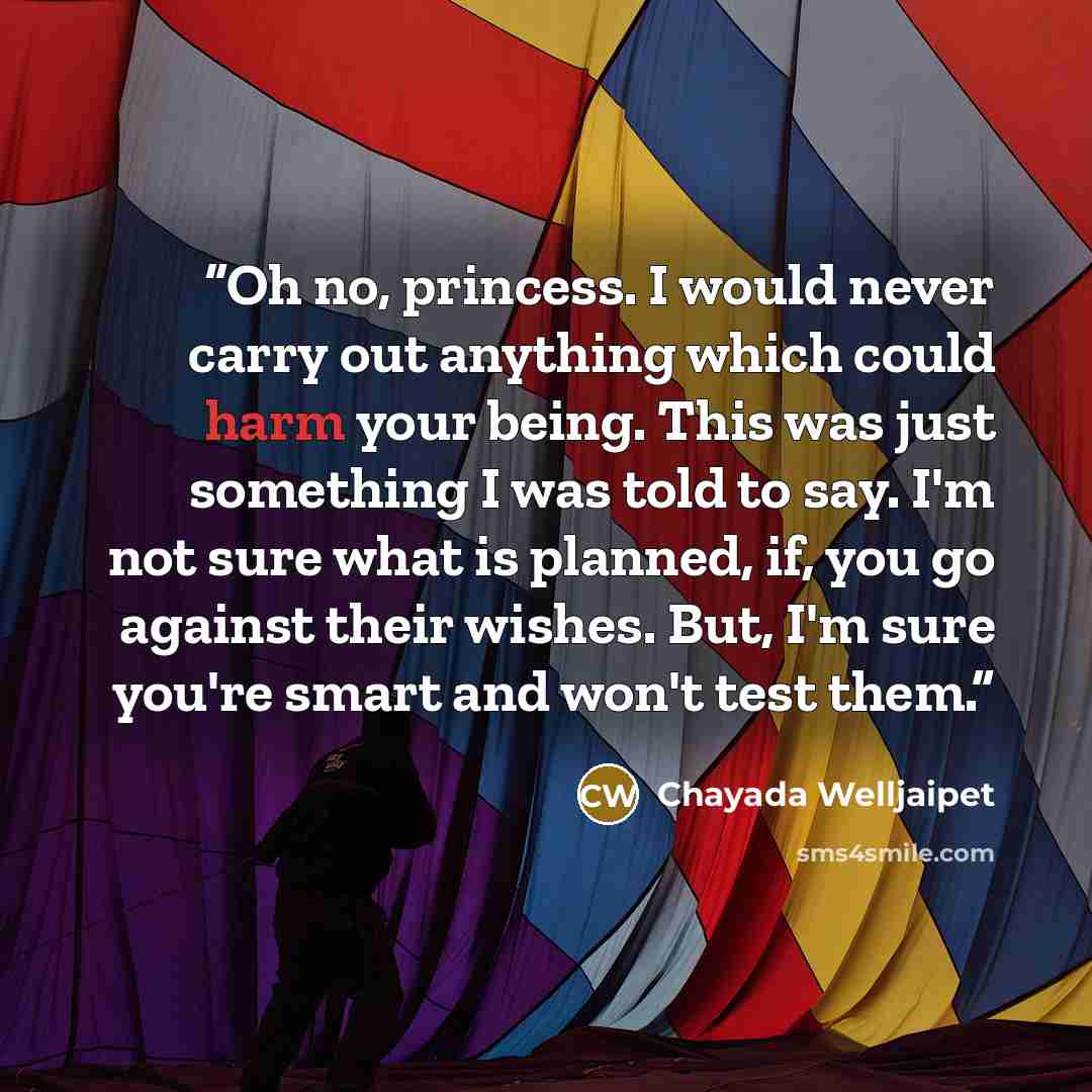 “Oh no, princess. I would never carry out anything which could harm your being. This was just something I was told to say. I'm not sure what is planned, if, you go against their wishes. But, I'm sure you're smart and won't test them.” quote by Chayada Welljaipet