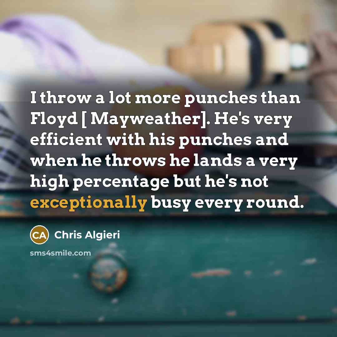 “I throw a lot more punches than Floyd [ Mayweather]. He's very efficient with his punches and when he throws he lands a very high percentage but he's not exceptionally busy every round.” quote by Chris Algieri